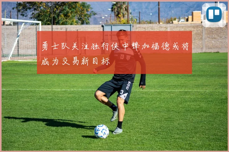 勇士队关注独行侠中锋加福德或将成为交易新目标