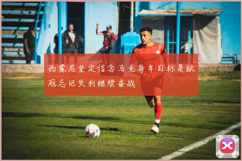 西蒙尼坚定信念马竞每年目标是欧冠忘记失利继续奋战