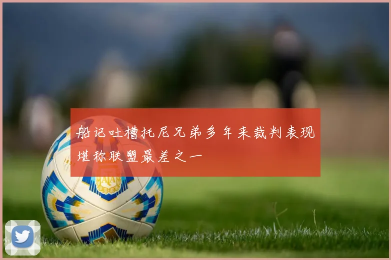 船记吐槽托尼兄弟多年来裁判表现堪称联盟最差之一