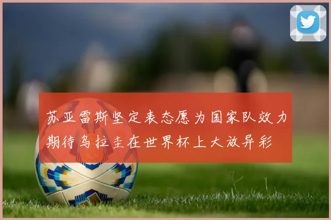 苏亚雷斯坚定表态愿为国家队效力期待乌拉圭在世界杯上大放异彩